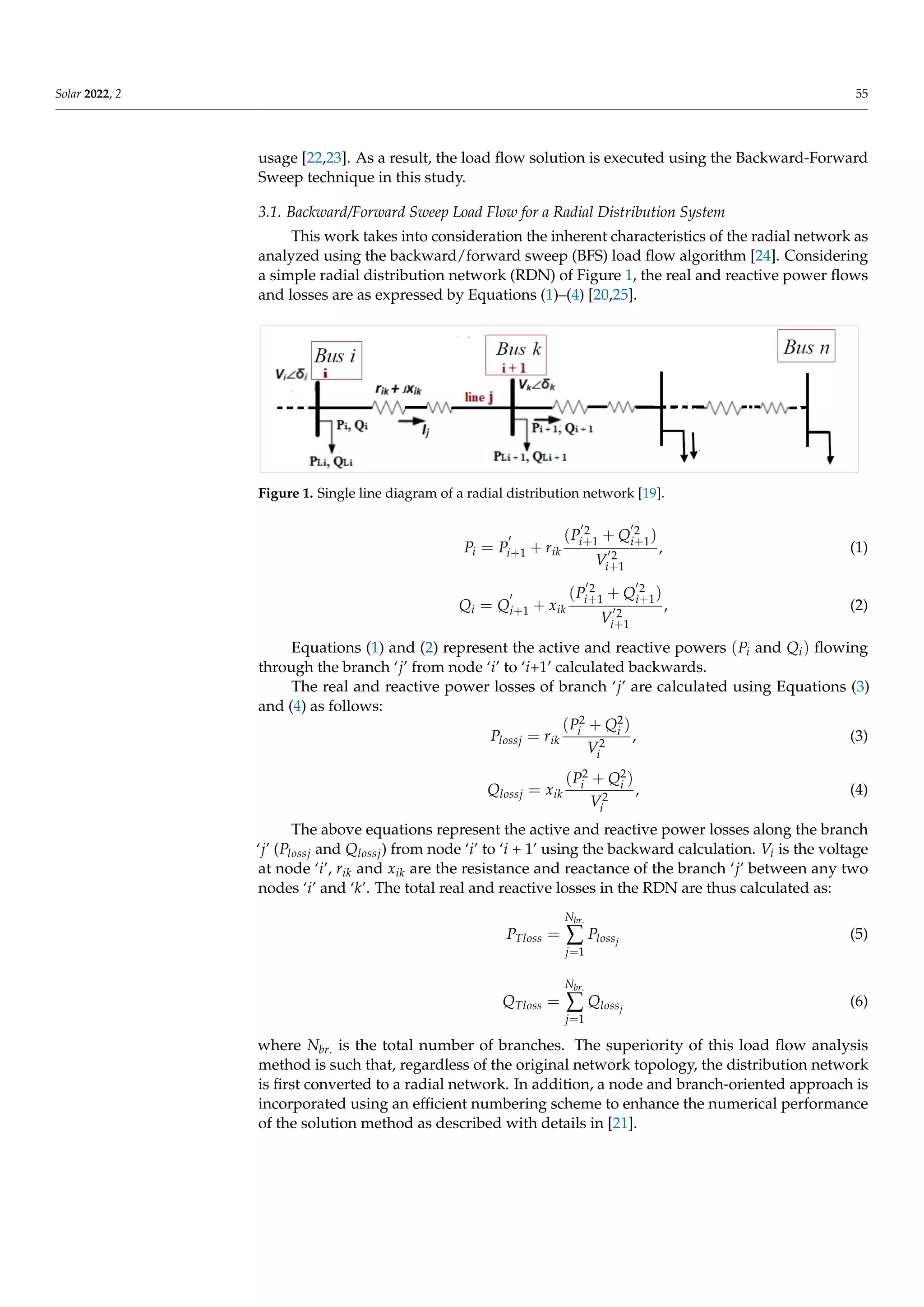 Solar 2022, 2 55
usage [22,23]. As a result, the load flow solution is executed using the Backward-Forward
Sweep technique in this study.
3.1. Backward/Forward Sweep Load Flow for a Radial Distribution System
This work takes into consideration the inherent characteristics of the radial network as
analyzed using the backward/forward sweep (BFS) load flow algorithm [24]. Considering
a simple radial distribution network (RDN) of Figure 1, the real and reactive power flows
and losses are as expressed by Equations (1)–(4) [20,25].
Figure 1. Single line diagram of a radial distribution network [19].
Pi = P
0
i+1 + rik
(P
02
i+1 + Q
02
i+1)
V
02
i+1
, (1)
Qi = Q
0
i+1 + xik
(P
02
i+1 + Q
02
i+1)
V
02
i+1
, (2)
Equations (1) and (2) represent the active and reactive powers (Pi and Qi) flowing
through the branch ‘j’ from node ‘i’ to ‘i+1’ calculated backwards.
The real and reactive power losses of branch ‘j’ are calculated using Equations (3)
and (4) as follows:
Plossj = rik
(P2
i + Q2
i )
V2
i
, (3)
Qlossj = xik
(P2
i + Q2
i )
V2
i
, (4)
The above equations represent the active and reactive power losses along the branch
‘j’ (Plossj and Qlossj) from node ‘i’ to ‘i + 1’ using the backward calculation. Vi is the voltage
at node ‘i’, rik and xik are the resistance and reactance of the branch ‘j’ between any two
nodes ‘i’ and ‘k’. The total real and reactive losses in the RDN are thus calculated as:
PTloss =
Nbr.
∑
j=1
Plossj
(5)
QTloss =
Nbr.
∑
j=1
Qlossj
(6)
where Nbr. is the total number of branches. The superiority of this load flow analysis
method is such that, regardless of the original network topology, the distribution network
is first converted to a radial network. In addition, a node and branch-oriented approach is
incorporated using an efficient numbering scheme to enhance the numerical performance
of the solution method as described with details in [21].
 