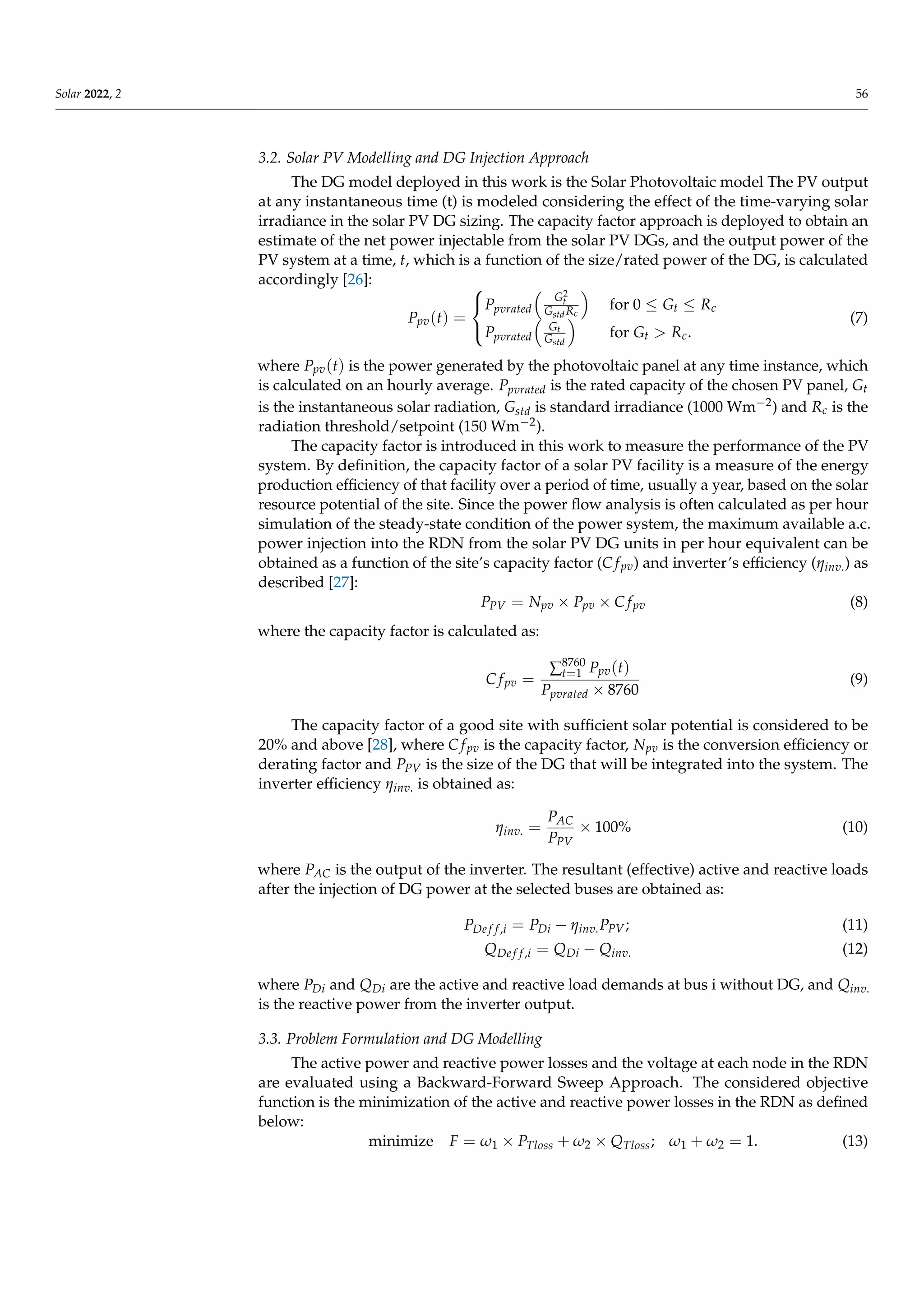 Solar 2022, 2 56
3.2. Solar PV Modelling and DG Injection Approach
The DG model deployed in this work is the Solar Photovoltaic model The PV output
at any instantaneous time (t) is modeled considering the effect of the time-varying solar
irradiance in the solar PV DG sizing. The capacity factor approach is deployed to obtain an
estimate of the net power injectable from the solar PV DGs, and the output power of the
PV system at a time, t, which is a function of the size/rated power of the DG, is calculated
accordingly [26]:
Ppv(t) =



Ppvrated

G2
t
GstdRc

for 0 ≤ Gt ≤ Rc
Ppvrated

Gt
Gstd

for Gt  Rc.
(7)
where Ppv(t) is the power generated by the photovoltaic panel at any time instance, which
is calculated on an hourly average. Ppvrated is the rated capacity of the chosen PV panel, Gt
is the instantaneous solar radiation, Gstd is standard irradiance (1000 Wm−2) and Rc is the
radiation threshold/setpoint (150 Wm−2).
The capacity factor is introduced in this work to measure the performance of the PV
system. By definition, the capacity factor of a solar PV facility is a measure of the energy
production efficiency of that facility over a period of time, usually a year, based on the solar
resource potential of the site. Since the power flow analysis is often calculated as per hour
simulation of the steady-state condition of the power system, the maximum available a.c.
power injection into the RDN from the solar PV DG units in per hour equivalent can be
obtained as a function of the site’s capacity factor (C fpv) and inverter’s efficiency (ηinv.) as
described [27]:
PPV = Npv × Ppv × C fpv (8)
where the capacity factor is calculated as:
C fpv =
∑8760
t=1 Ppv(t)
Ppvrated × 8760
(9)
The capacity factor of a good site with sufficient solar potential is considered to be
20% and above [28], where C fpv is the capacity factor, Npv is the conversion efficiency or
derating factor and PPV is the size of the DG that will be integrated into the system. The
inverter efficiency ηinv. is obtained as:
ηinv. =
PAC
PPV
× 100% (10)
where PAC is the output of the inverter. The resultant (effective) active and reactive loads
after the injection of DG power at the selected buses are obtained as:
PDe f f,i = PDi − ηinv.PPV; (11)
QDe f f,i = QDi − Qinv. (12)
where PDi and QDi are the active and reactive load demands at bus i without DG, and Qinv.
is the reactive power from the inverter output.
3.3. Problem Formulation and DG Modelling
The active power and reactive power losses and the voltage at each node in the RDN
are evaluated using a Backward-Forward Sweep Approach. The considered objective
function is the minimization of the active and reactive power losses in the RDN as defined
below:
minimize F = ω1 × PTloss + ω2 × QTloss; ω1 + ω2 = 1. (13)
 
