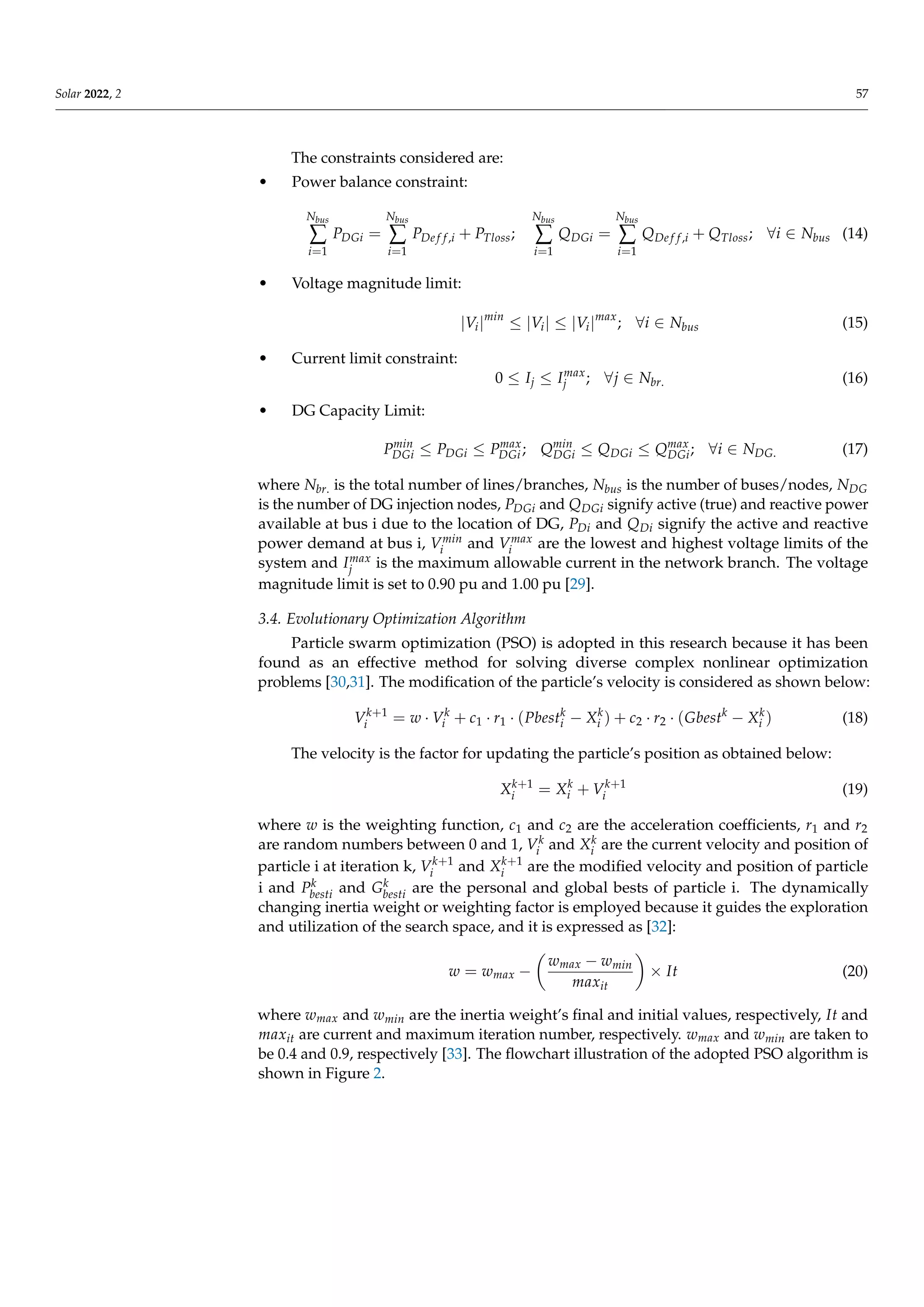 Solar 2022, 2 57
The constraints considered are:
• Power balance constraint:
Nbus
∑
i=1
PDGi =
Nbus
∑
i=1
PDe f f,i + PTloss;
Nbus
∑
i=1
QDGi =
Nbus
∑
i=1
QDe f f,i + QTloss; ∀i ∈ Nbus (14)
• Voltage magnitude limit:
|Vi|min
≤ |Vi| ≤ |Vi|max
; ∀i ∈ Nbus (15)
• Current limit constraint:
0 ≤ Ij ≤ Imax
j ; ∀j ∈ Nbr. (16)
• DG Capacity Limit:
Pmin
DGi ≤ PDGi ≤ Pmax
DGi ; Qmin
DGi ≤ QDGi ≤ Qmax
DGi; ∀i ∈ NDG. (17)
where Nbr. is the total number of lines/branches, Nbus is the number of buses/nodes, NDG
is the number of DG injection nodes, PDGi and QDGi signify active (true) and reactive power
available at bus i due to the location of DG, PDi and QDi signify the active and reactive
power demand at bus i, Vmin
i and Vmax
i are the lowest and highest voltage limits of the
system and Imax
j is the maximum allowable current in the network branch. The voltage
magnitude limit is set to 0.90 pu and 1.00 pu [29].
3.4. Evolutionary Optimization Algorithm
Particle swarm optimization (PSO) is adopted in this research because it has been
found as an effective method for solving diverse complex nonlinear optimization
problems [30,31]. The modification of the particle’s velocity is considered as shown below:
Vk+1
i = w · Vk
i + c1 · r1 · (Pbestk
i − Xk
i ) + c2 · r2 · (Gbestk
− Xk
i ) (18)
The velocity is the factor for updating the particle’s position as obtained below:
Xk+1
i = Xk
i + Vk+1
i (19)
where w is the weighting function, c1 and c2 are the acceleration coefficients, r1 and r2
are random numbers between 0 and 1, Vk
i and Xk
i are the current velocity and position of
particle i at iteration k, Vk+1
i and Xk+1
i are the modified velocity and position of particle
i and Pk
besti and Gk
besti are the personal and global bests of particle i. The dynamically
changing inertia weight or weighting factor is employed because it guides the exploration
and utilization of the search space, and it is expressed as [32]:
w = wmax −

wmax − wmin
maxit

× It (20)
where wmax and wmin are the inertia weight’s final and initial values, respectively, It and
maxit are current and maximum iteration number, respectively. wmax and wmin are taken to
be 0.4 and 0.9, respectively [33]. The flowchart illustration of the adopted PSO algorithm is
shown in Figure 2.
 