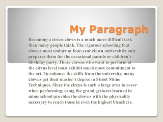 My Paragraph
Becoming a circus clown is a much more difficult task
than many people think. The rigorous schooling that
clowns must endure at four-year clown universities only
prepares them for the occasional parade or children’s
birthday party. Those clowns who want to perform at
the circus level must exhibit much more commitment to
the art. To enhance the skills from the university, many
clowns get their master’s degree in Street Mime
Techniques. Since the circus is such a large area to cover
when performing, using the grand gestures learned in
mime school provides the clowns with the physicality
necessary to reach those in even the highest bleachers.

 