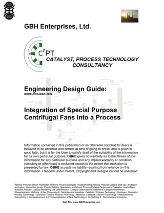 GBH Enterprises, Ltd.

Engineering Design Guide:
GBHE-EDG-MAC-1024

Integration of Special Purpose
Centrifugal Fans into a Process

Information contained in this publication or as otherwise supplied to Users is
believed to be accurate and correct at time of going to press, and is given in
good faith, but it is for the User to satisfy itself of the suitability of the information
for its own particular purpose. GBHE gives no warranty as to the fitness of this
information for any particular purpose and any implied warranty or condition
(statutory or otherwise) is excluded except to the extent that exclusion is
prevented by law. GBHE accepts no liability resulting from reliance on this
information. Freedom under Patent, Copyright and Designs cannot be assumed.

Refinery Process Stream Purification Refinery Process Catalysts Troubleshooting Refinery Process Catalyst Start-Up / Shutdown
Activation Reduction In-situ Ex-situ Sulfiding Specializing in Refinery Process Catalyst Performance Evaluation Heat & Mass
Balance Analysis Catalyst Remaining Life Determination Catalyst Deactivation Assessment Catalyst Performance
Characterization Refining & Gas Processing & Petrochemical Industries Catalysts / Process Technology - Hydrogen Catalysts /
Process Technology – Ammonia Catalyst Process Technology - Methanol Catalysts / process Technology – Petrochemicals
Specializing in the Development & Commercialization of New Technology in the Refining & Petrochemical Industries
Web Site: www.GBHEnterprises.com

 