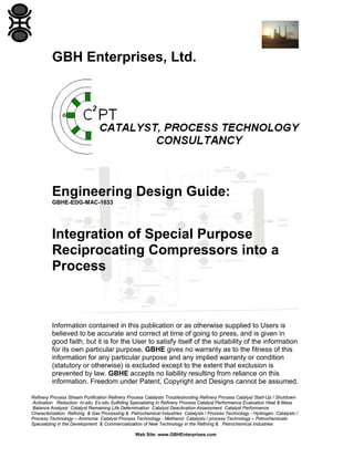GBH Enterprises, Ltd.

Engineering Design Guide:
GBHE-EDG-MAC-1033

Integration of Special Purpose
Reciprocating Compressors into a
Process

Information contained in this publication or as otherwise supplied to Users is
believed to be accurate and correct at time of going to press, and is given in
good faith, but it is for the User to satisfy itself of the suitability of the information
for its own particular purpose. GBHE gives no warranty as to the fitness of this
information for any particular purpose and any implied warranty or condition
(statutory or otherwise) is excluded except to the extent that exclusion is
prevented by law. GBHE accepts no liability resulting from reliance on this
information. Freedom under Patent, Copyright and Designs cannot be assumed.
Refinery Process Stream Purification Refinery Process Catalysts Troubleshooting Refinery Process Catalyst Start-Up / Shutdown
Activation Reduction In-situ Ex-situ Sulfiding Specializing in Refinery Process Catalyst Performance Evaluation Heat & Mass
Balance Analysis Catalyst Remaining Life Determination Catalyst Deactivation Assessment Catalyst Performance
Characterization Refining & Gas Processing & Petrochemical Industries Catalysts / Process Technology - Hydrogen Catalysts /
Process Technology – Ammonia Catalyst Process Technology - Methanol Catalysts / process Technology – Petrochemicals
Specializing in the Development & Commercialization of New Technology in the Refining & Petrochemical Industries
Web Site: www.GBHEnterprises.com

 