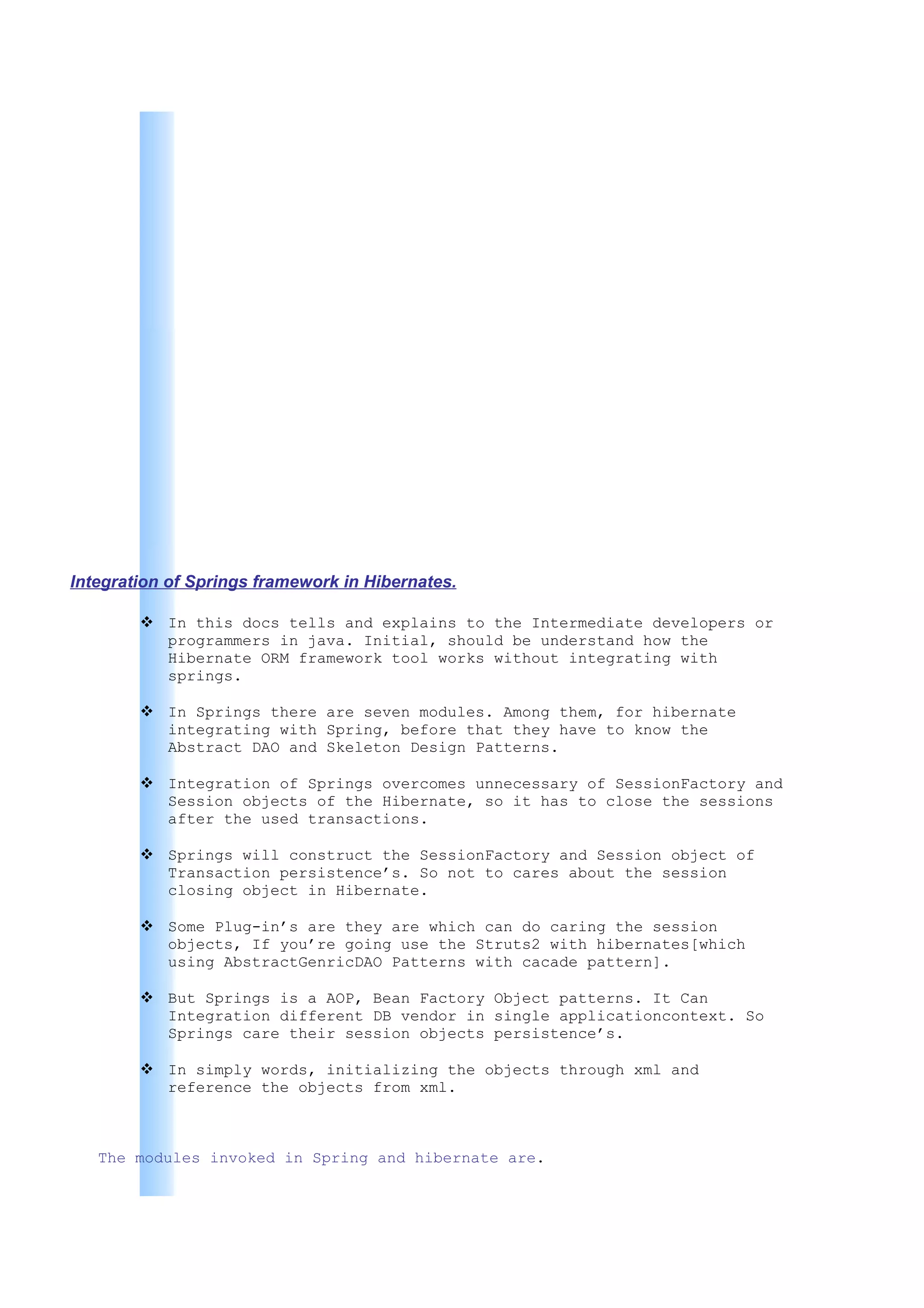 Integration of Springs framework in Hibernates.

         In this docs tells and explains to the Intermediate developers or
          programmers in java. Initial, should be understand how the
          Hibernate ORM framework tool works without integrating with
          springs.

         In Springs there are seven modules. Among them, for hibernate
          integrating with Spring, before that they have to know the
          Abstract DAO and Skeleton Design Patterns.

         Integration of Springs overcomes unnecessary of SessionFactory and
          Session objects of the Hibernate, so it has to close the sessions
          after the used transactions.

         Springs will construct the SessionFactory and Session object of
          Transaction persistence’s. So not to cares about the session
          closing object in Hibernate.

         Some Plug-in’s are they are which can do caring the session
          objects, If you’re going use the Struts2 with hibernates[which
          using AbstractGenricDAO Patterns with cacade pattern].

         But Springs is a AOP, Bean Factory Object patterns. It Can
          Integration different DB vendor in single applicationcontext. So
          Springs care their session objects persistence’s.

         In simply words, initializing the objects through xml and
          reference the objects from xml.



   The modules invoked in Spring and hibernate are.
 