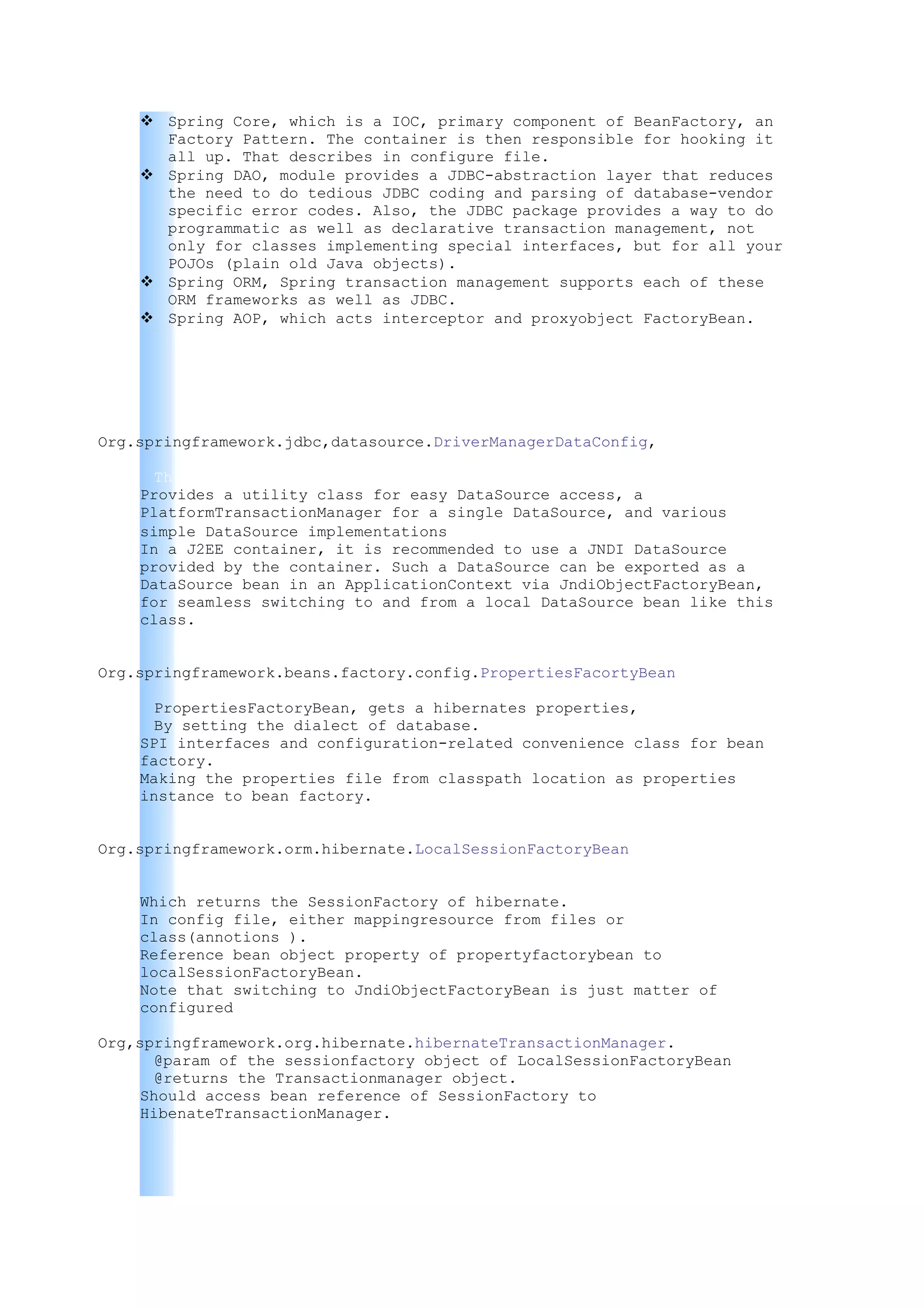  Spring Core, which is a IOC, primary component of BeanFactory, an
      Factory Pattern. The container is then responsible for hooking it
      all up. That describes in configure file.
     Spring DAO, module provides a JDBC-abstraction layer that reduces
      the need to do tedious JDBC coding and parsing of database-vendor
      specific error codes. Also, the JDBC package provides a way to do
      programmatic as well as declarative transaction management, not
      only for classes implementing special interfaces, but for all your
      POJOs (plain old Java objects).
     Spring ORM, Spring transaction management supports each of these
      ORM frameworks as well as JDBC.
     Spring AOP, which acts interceptor and proxyobject FactoryBean.




Org.springframework.jdbc,datasource.DriverManagerDataConfig,

      This is an initializing to the Driver connection of the database/s.
    Provides a utility class for easy DataSource access, a
    PlatformTransactionManager for a single DataSource, and various
    simple DataSource implementations.
    In a J2EE container, it is recommended to use a JNDI DataSource
    provided by the container. Such a DataSource can be exported as a
    DataSource bean in an ApplicationContext via JndiObjectFactoryBean,
    for seamless switching to and from a local DataSource bean like this
    class.


Org.springframework.beans.factory.config.PropertiesFacortyBean

      PropertiesFactoryBean, gets a hibernates properties,
      By setting the dialect of database.
    SPI interfaces and configuration-related convenience class for bean
    factory.
    Making the properties file from classpath location as properties
    instance to bean factory.


Org.springframework.orm.hibernate.LocalSessionFactoryBean


    Which returns the SessionFactory of hibernate.
    In config file, either mappingresource from files or
    class(annotions ).
    Reference bean object property of propertyfactorybean to
    localSessionFactoryBean.
    Note that switching to JndiObjectFactoryBean is just matter of
    configured

Org,springframework.org.hibernate.hibernateTransactionManager.
       @param of the sessionfactory object of LocalSessionFactoryBean
       @returns the Transactionmanager object.
     Should access bean reference of SessionFactory to
     HibenateTransactionManager.
 