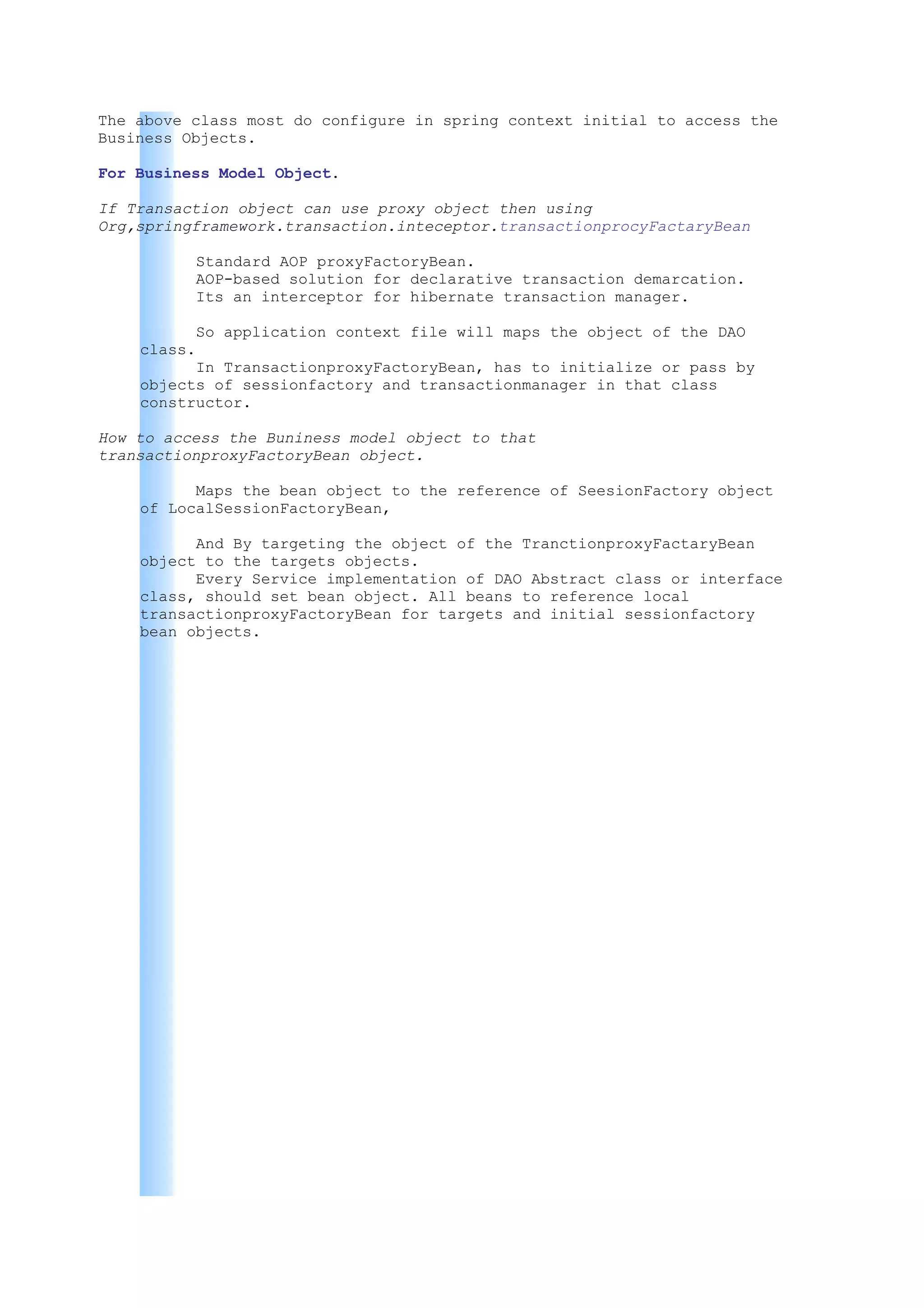 The above class most do configure in spring context initial to access the
Business Objects.

For Business Model Object.

If Transaction object can use proxy object then using
Org,springframework.transaction.inteceptor.transactionprocyFactaryBean

          Standard AOP proxyFactoryBean.
          AOP-based solution for declarative transaction demarcation.
          Its an interceptor for hibernate transaction manager.

          So application context file will maps the object of the DAO
    class.
          In TransactionproxyFactoryBean, has to initialize or pass by
    objects of sessionfactory and transactionmanager in that class
    constructor.

How to access the Buniness model object to that
transactionproxyFactoryBean object.

          Maps the bean object to the reference of SeesionFactory object
    of LocalSessionFactoryBean,

          And By targeting the object of the TranctionproxyFactaryBean
    object to the targets objects.
          Every Service implementation of DAO Abstract class or interface
    class, should set bean object. All beans to reference local
    transactionproxyFactoryBean for targets and initial sessionfactory
    bean objects.
 