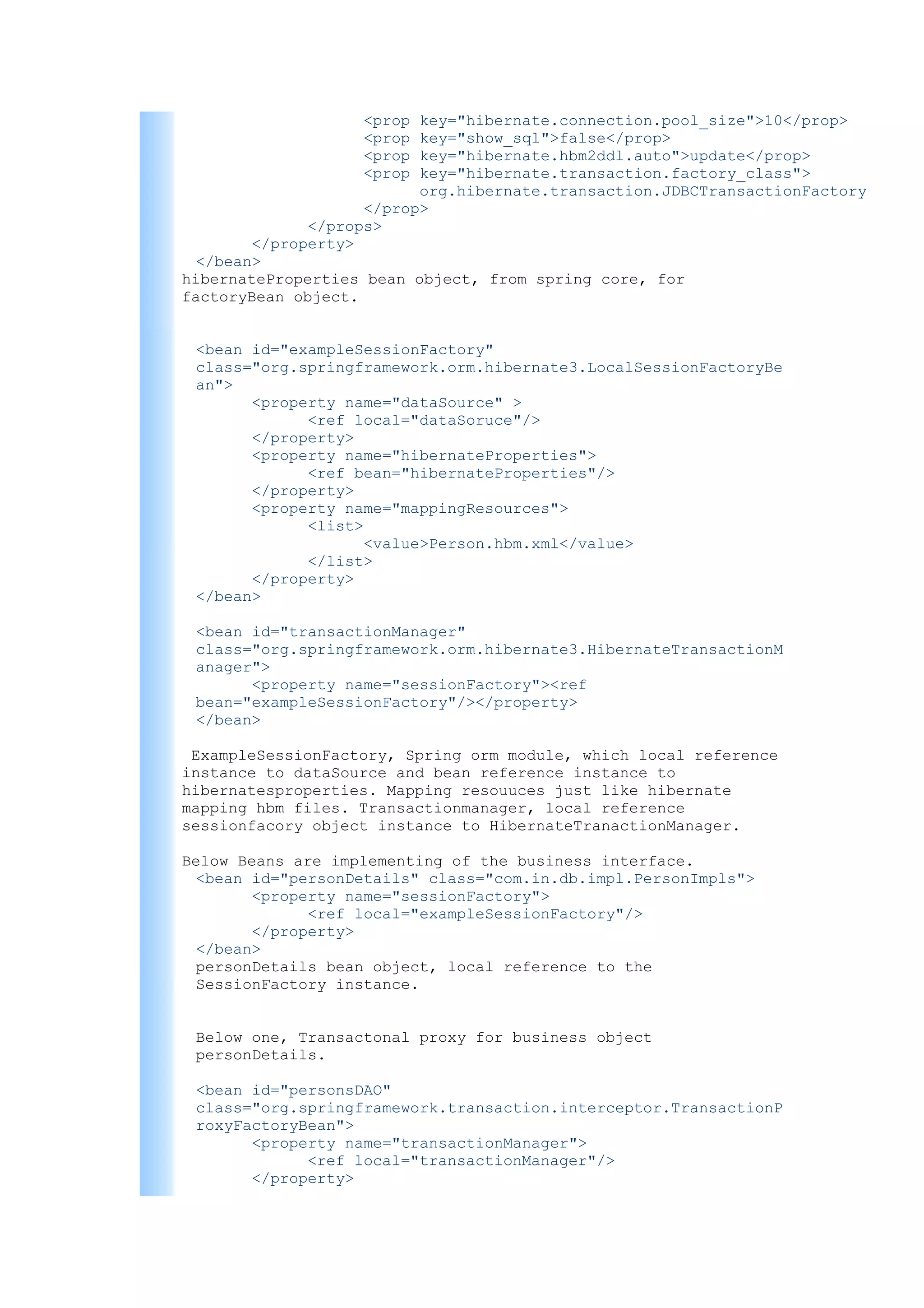 <prop  key="hibernate.connection.pool_size">10</prop>
                   <prop  key="show_sql">false</prop>
                   <prop  key="hibernate.hbm2ddl.auto">update</prop>
                   <prop  key="hibernate.transaction.factory_class">
                          org.hibernate.transaction.JDBCTransactionFactory
                    </prop>
              </props>
        </property>
  </bean>
hibernateProperties bean object, from spring core, for
factoryBean object.


 <bean id="exampleSessionFactory"
 class="org.springframework.orm.hibernate3.LocalSessionFactoryBe
 an">
       <property name="dataSource" >
             <ref local="dataSoruce"/>
       </property>
       <property name="hibernateProperties">
             <ref bean="hibernateProperties"/>
       </property>
       <property name="mappingResources">
             <list>
                    <value>Person.hbm.xml</value>
             </list>
       </property>
 </bean>

 <bean id="transactionManager"
 class="org.springframework.orm.hibernate3.HibernateTransactionM
 anager">
       <property name="sessionFactory"><ref
 bean="exampleSessionFactory"/></property>
 </bean>

 ExampleSessionFactory, Spring orm module, which local reference
instance to dataSource and bean reference instance to
hibernatesproperties. Mapping resouuces just like hibernate
mapping hbm files. Transactionmanager, local reference
sessionfacory object instance to HibernateTranactionManager.

Below Beans are implementing of the business interface.
  <bean id="personDetails" class="com.in.db.impl.PersonImpls">
        <property name="sessionFactory">
              <ref local="exampleSessionFactory"/>
        </property>
  </bean>
  personDetails bean object, local reference to the
  SessionFactory instance.


 Below one, Transactonal proxy for business object
 personDetails.

 <bean id="personsDAO"
 class="org.springframework.transaction.interceptor.TransactionP
 roxyFactoryBean">
       <property name="transactionManager">
             <ref local="transactionManager"/>
       </property>
 