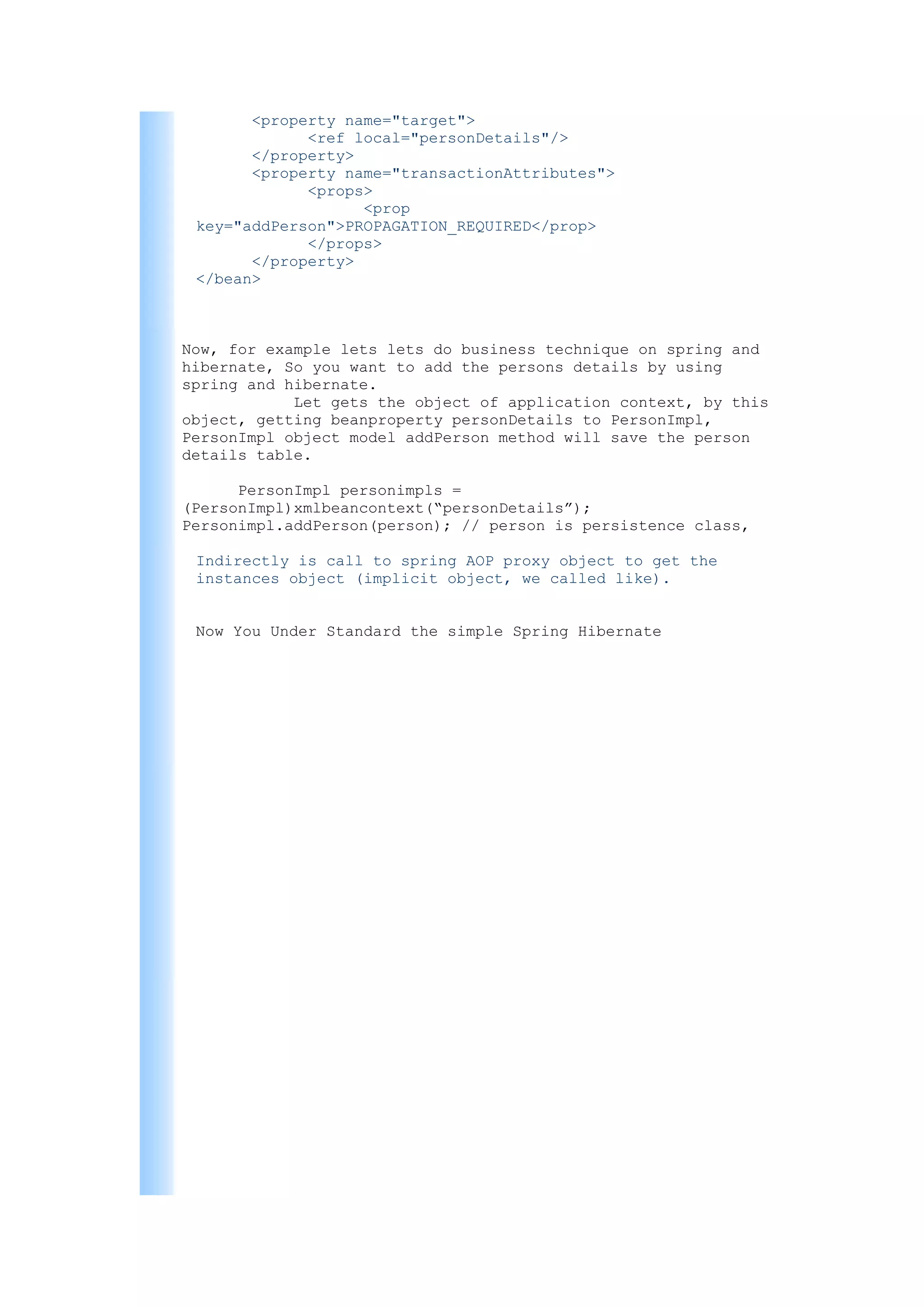 <property name="target">
             <ref local="personDetails"/>
       </property>
       <property name="transactionAttributes">
             <props>
                   <prop
 key="addPerson">PROPAGATION_REQUIRED</prop>
             </props>
       </property>
 </bean>



Now, for example lets lets do business technique on spring and
hibernate, So you want to add the persons details by using
spring and hibernate.
            Let gets the object of application context, by this
object, getting beanproperty personDetails to PersonImpl,
PersonImpl object model addPerson method will save the person
details table.

      PersonImpl personimpls =
(PersonImpl)xmlbeancontext(“personDetails”);
Personimpl.addPerson(person); // person is persistence class,

 Indirectly is call to spring AOP proxy object to get the
 instances object (implicit object, we called like).


 Now You Under Standard the simple Spring Hibernate
 