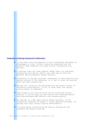 Integration of Springs framework in Hibernates.

         In this docs tells and explains to the Intermediate developers or
          programmers in java. Initial, should be understand how the
          Hibernate ORM framework tool works without integrating with
          springs.

         In Springs there are seven modules. Among them, for hibernate
          integrating with Spring, before that they have to know the
          Abstract DAO and Skeleton Design Patterns.

         Integration of Springs overcomes unnecessary of SessionFactory and
          Session objects of the Hibernate, so it has to close the sessions
          after the used transactions.

         Springs will construct the SessionFactory and Session object of
          Transaction persistence’s. So not to cares about the session
          closing object in Hibernate.

         Some Plug-in’s are they are which can do caring the session
          objects, If you’re going use the Struts2 with hibernates[which
          using AbstractGenricDAO Patterns with cacade pattern].

         But Springs is a AOP, Bean Factory Object patterns. It Can
          Integration different DB vendor in single applicationcontext. So
          Springs care their session objects persistence’s.

         In simply words, initializing the objects through xml and
          reference the objects from xml.



   The modules invoked in Spring and hibernate are.
 