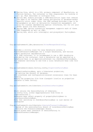  Spring Core, which is a IOC, primary component of BeanFactory, an
      Factory Pattern. The container is then responsible for hooking it
      all up. That describes in configure file.
     Spring DAO, module provides a JDBC-abstraction layer that reduces
      the need to do tedious JDBC coding and parsing of database-vendor
      specific error codes. Also, the JDBC package provides a way to do
      programmatic as well as declarative transaction management, not
      only for classes implementing special interfaces, but for all your
      POJOs (plain old Java objects).
     Spring ORM, Spring transaction management supports each of these
      ORM frameworks as well as JDBC.
     Spring AOP, which acts interceptor and proxyobject FactoryBean.




Org.springframework.jdbc,datasource.DriverManagerDataConfig,

      This is an initializing to the Driver connection of the database/s.
    Provides a utility class for easy DataSource access, a
    PlatformTransactionManager for a single DataSource, and various
    simple DataSource implementations.
    In a J2EE container, it is recommended to use a JNDI DataSource
    provided by the container. Such a DataSource can be exported as a
    DataSource bean in an ApplicationContext via JndiObjectFactoryBean,
    for seamless switching to and from a local DataSource bean like this
    class.


Org.springframework.beans.factory.config.PropertiesFacortyBean

      PropertiesFactoryBean, gets a hibernates properties,
      By setting the dialect of database.
    SPI interfaces and configuration-related convenience class for bean
    factory.
    Making the properties file from classpath location as properties
    instance to bean factory.


Org.springframework.orm.hibernate.LocalSessionFactoryBean


    Which returns the SessionFactory of hibernate.
    In config file, either mappingresource from files or
    class(annotions ).
    Reference bean object property of propertyfactorybean to
    localSessionFactoryBean.
    Note that switching to JndiObjectFactoryBean is just matter of
    configured

Org,springframework.org.hibernate.hibernateTransactionManager.
       @param of the sessionfactory object of LocalSessionFactoryBean
       @returns the Transactionmanager object.
     Should access bean reference of SessionFactory to
     HibenateTransactionManager.
 