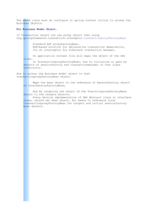 The above class most do configure in spring context initial to access the
Business Objects.

For Business Model Object.

If Transaction object can use proxy object then using
Org,springframework.transaction.inteceptor.transactionprocyFactaryBean

          Standard AOP proxyFactoryBean.
          AOP-based solution for declarative transaction demarcation.
          Its an interceptor for hibernate transaction manager.

          So application context file will maps the object of the DAO
    class.
          In TransactionproxyFactoryBean, has to initialize or pass by
    objects of sessionfactory and transactionmanager in that class
    constructor.

How to access the Buniness model object to that
transactionproxyFactoryBean object.

          Maps the bean object to the reference of SeesionFactory object
    of LocalSessionFactoryBean,

          And By targeting the object of the TranctionproxyFactaryBean
    object to the targets objects.
          Every Service implementation of DAO Abstract class or interface
    class, should set bean object. All beans to reference local
    transactionproxyFactoryBean for targets and initial sessionfactory
    bean objects.
 