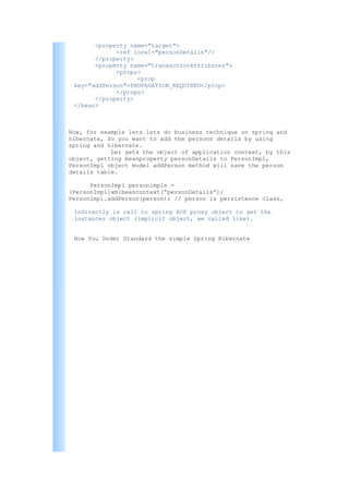 <property name="target">
             <ref local="personDetails"/>
       </property>
       <property name="transactionAttributes">
             <props>
                   <prop
 key="addPerson">PROPAGATION_REQUIRED</prop>
             </props>
       </property>
 </bean>



Now, for example lets lets do business technique on spring and
hibernate, So you want to add the persons details by using
spring and hibernate.
            Let gets the object of application context, by this
object, getting beanproperty personDetails to PersonImpl,
PersonImpl object model addPerson method will save the person
details table.

      PersonImpl personimpls =
(PersonImpl)xmlbeancontext(“personDetails”);
Personimpl.addPerson(person); // person is persistence class,

 Indirectly is call to spring AOP proxy object to get the
 instances object (implicit object, we called like).


 Now You Under Standard the simple Spring Hibernate
 