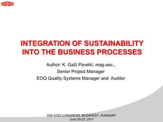 55th EOQ CONGRESS, BUDAPEST, HUNGARY
June 20-23, 2011
INTEGRATION OF SUSTAINABILITY
INTO THE BUSINESS PROCESSES
Author: K. Gaži Pavelić, mag.oec.,
Senior Project Manager
EOQ Quality Systems Manager and Auditor
 