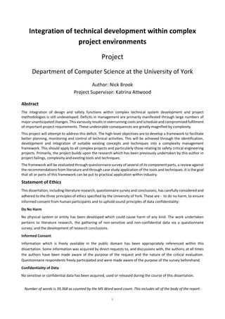 i
Integration of technical development within complex
project environments
Project
Department of Computer Science at the University of York
Author: Nick Brook
Project Supervisor: Katrina Attwood
Abstract
The integration of design and safety functions within complex technical system development and project
methodologies is still undeveloped. Deficits in management are primarily manifested through large numbers of
major unanticipated changes. This variously results in overrunning costs and schedule and compromised fulfilment
of important project requirements. These undesirable consequences are greatly magnified by complexity.
This project will attempt to address this deficit. The high-level objectives are to develop a framework to facilitate
better planning, monitoring and control of technical activities. This will be achieved through the identification,
development and integration of suitable existing concepts and techniques into a complexity management
framework. This should apply to all complex projects and particularly those relating to safety critical engineering
projects. Primarily, the project builds upon the research which has been previously undertaken by this author in
project failings, complexity and existing tools and techniques.
The framework will be evaluated through questionnaire survey of several of its component parts, a review against
the recommendations from literature and through case study application of the tools and techniques. It is the goal
that all or parts of this framework can be put to practical application within industry.
Statement of Ethics
This dissertation, including literature research, questionnaire survey and conclusions, has carefully considered and
adhered to the three principles of ethics specified by the University of York. These are - to do no harm, to ensure
informed consent from human participants and to uphold sound principles of data confidentiality:
Do No Harm
No physical system or entity has been developed which could cause harm of any kind. The work undertaken
pertains to literature research, the gathering of non-sensitive and non-confidential data via a questionnaire
survey, and the development of research conclusions.
Informed Consent
Information which is freely available in the public domain has been appropriately referenced within this
dissertation. Some information was acquired by direct requests to, and discussions with, the authors; at all times
the authors have been made aware of the purpose of the request and the nature of the critical evaluation.
Questionnaire respondents freely participated and were made aware of the purpose of the survey beforehand.
Confidentiality of Data
No sensitive or confidential data has been acquired, used or released during the course of this dissertation.
Number of words is 39,473 as counted by the MS Word word count. This includes all of the body of the report, but
excludes the appendices which are included in the project submission for completeness and interest.
 