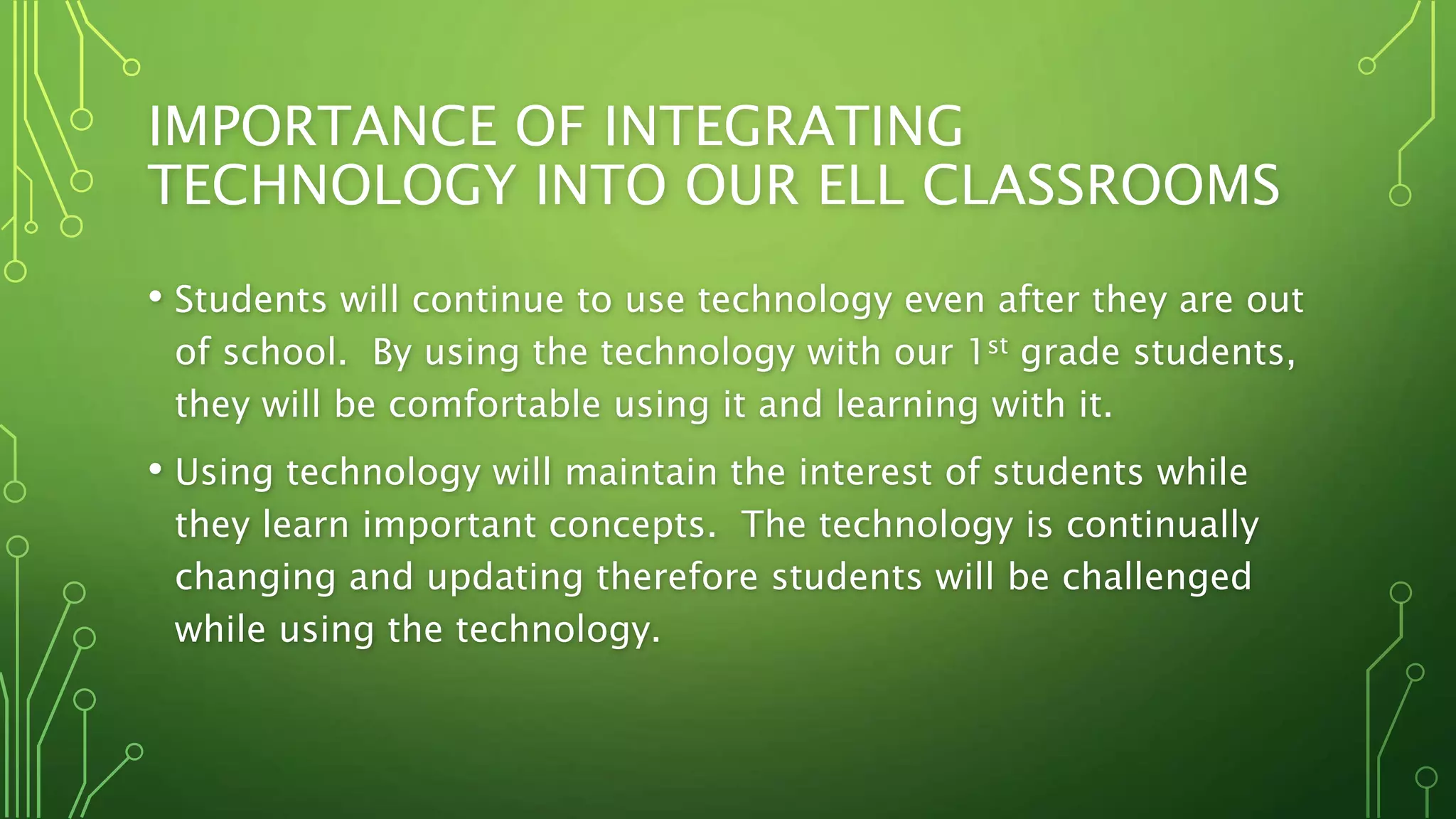 IMPORTANCE OF INTEGRATING
TECHNOLOGY INTO OUR ELL CLASSROOMS
• Students will continue to use technology even after they are out
of school. By using the technology with our 1st grade students,
they will be comfortable using it and learning with it.
• Using technology will maintain the interest of students while
they learn important concepts. The technology is continually
changing and updating therefore students will be challenged
while using the technology.
 