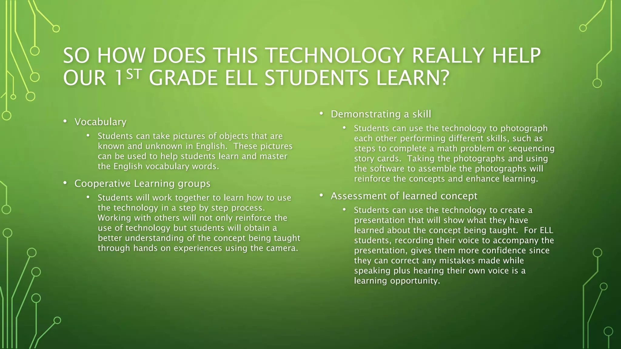 SO HOW DOES THIS TECHNOLOGY REALLY HELP
OUR 1ST GRADE ELL STUDENTS LEARN?
• Vocabulary
• Students can take pictures of objects that are
known and unknown in English. These pictures
can be used to help students learn and master
the English vocabulary words.
• Cooperative Learning groups
• Students will work together to learn how to use
the technology in a step by step process.
Working with others will not only reinforce the
use of technology but students will obtain a
better understanding of the concept being taught
through hands on experiences using the camera.
• Demonstrating a skill
• Students can use the technology to photograph
each other performing different skills, such as
steps to complete a math problem or sequencing
story cards. Taking the photographs and using
the software to assemble the photographs will
reinforce the concepts and enhance learning.
• Assessment of learned concept
• Students can use the technology to create a
presentation that will show what they have
learned about the concept being taught. For ELL
students, recording their voice to accompany the
presentation, gives them more confidence since
they can correct any mistakes made while
speaking plus hearing their own voice is a
learning opportunity.
 