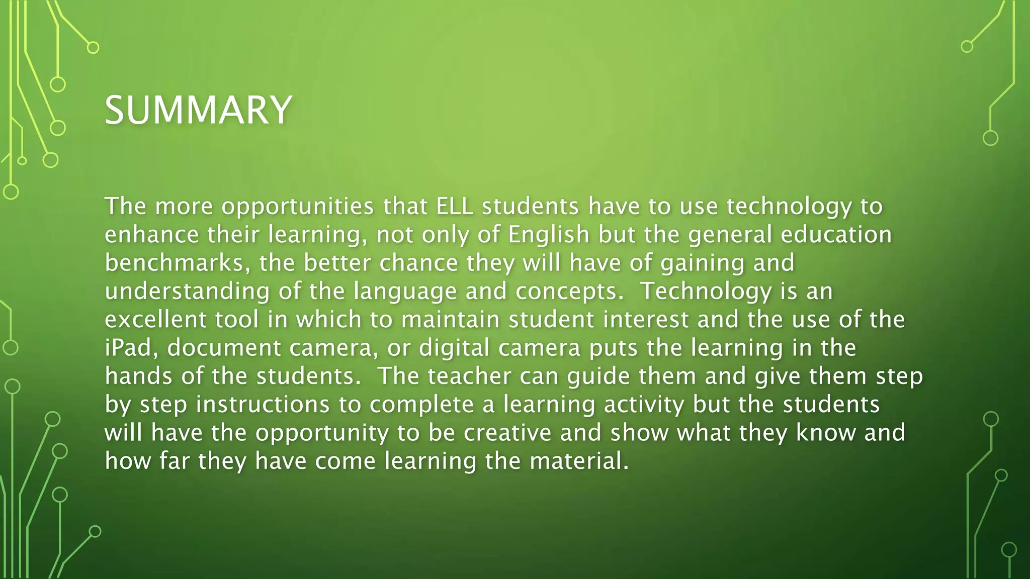 SUMMARY
The more opportunities that ELL students have to use technology to
enhance their learning, not only of English but the general education
benchmarks, the better chance they will have of gaining and
understanding of the language and concepts. Technology is an
excellent tool in which to maintain student interest and the use of the
iPad, document camera, or digital camera puts the learning in the
hands of the students. The teacher can guide them and give them step
by step instructions to complete a learning activity but the students
will have the opportunity to be creative and show what they know and
how far they have come learning the material.
 