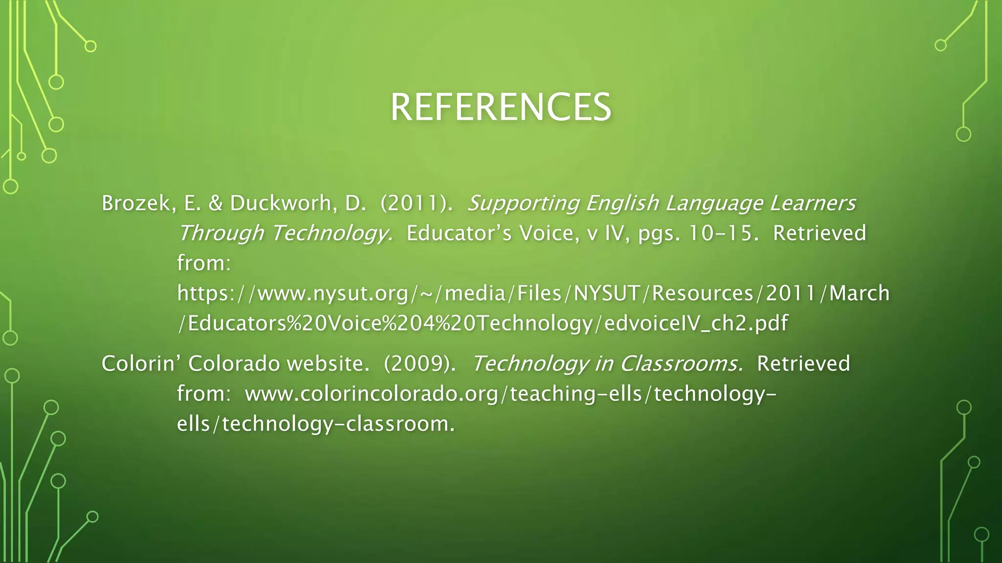 REFERENCES
Brozek, E. & Duckworh, D. (2011). Supporting English Language Learners
Through Technology. Educator’s Voice, v IV, pgs. 10-15. Retrieved
from:
https://www.nysut.org/~/media/Files/NYSUT/Resources/2011/March
/Educators%20Voice%204%20Technology/edvoiceIV_ch2.pdf
Colorin’ Colorado website. (2009). Technology in Classrooms. Retrieved
from: www.colorincolorado.org/teaching-ells/technology-
ells/technology-classroom.
 