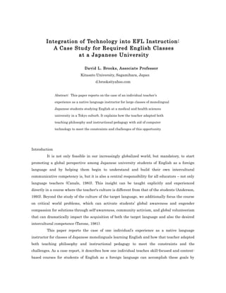 Integration of Technology into EFL Instruction:
A Case Study for Required English Classes
at a Japanese University
David L. Brooks, Associate Professor
Kitasato University, Sagamihara, Japan
d.brooks@yahoo.com
Abstract: This paper reports on the case of an individual teacher’s
experience as a native language instructor for large classes of monolingual
Japanese students studying English at a medical and health sciences
university in a Tokyo suburb. It explains how the teacher adapted both
teaching philosophy and instructional pedagogy with aid of computer
technology to meet the constraints and challenges of this opportunity.
Introduction
It is not only feasible in our increasingly globalized world, but mandatory, to start
promoting a global perspective among Japanese university students of English as a foreign
language and by helping them begin to understand and build their own intercultural
communicative competency is, but it is also a central responsibility for all educators – not only
language teachers (Canale, 1983). This insight can be taught explicitly and experienced
directly in a course where the teacher's culture is different from that of the students (Anderson,
1993). Beyond the study of the culture of the target language, we additionally focus the course
on critical world problems, which can activate students’ global awareness and engender
compassion for solutions through self-awareness, community activism, and global volunteerism
that can dramatically impact the acquisition of both the target language and also the desired
intercultural competence (Tarone, 1981).
This paper reports the case of one individual’s experience as a native language
instructor for classes of Japanese monolinguals learning English and how that teacher adapted
both teaching philosophy and instructional pedagogy to meet the constraints and the
challenges. As a case report, it describes how one individual teaches skill-focused and content-
based courses for students of English as a foreign language can accomplish these goals by
 
