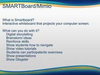 SMARTBoard/Mimio What is Smartboard? Interactive whiteboard that projects your computer screen. What can you do with it?      Digital storytelling      Brainstorm ideas      Reinforce skills      Show students how to navigate      Show video tutorials      Students can participate/do exercises      Show presentations      Show Glogster 