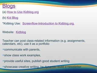 Blogs (a)  How to Use Kidblog.org (b)  Kid Blog *Kidblog Use:   Screenflow-Introduction to Kidblog.org                                                                                          Website:   Kidblog Teacher can post class-related information (e.g. assignments, calendars, etc), use it as a portfolio communicate with parents,  show class work examples,  provide useful sites, publish good student writing showcase creative writing, be dynamic, build a newsletter 