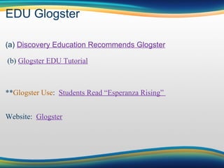 EDU Glogster (a)  Discovery Education Recommends Glogster                            (b)  Glogster EDU Tutorial                           ** Glogster Use :   Students Read “Esperanza Rising”                            Website:   Glogster 