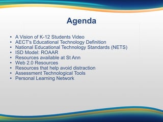 Agenda A Vision of K-12 Students Video AECT's Educational Technology Definition National Educational Technology Standards (NETS) ISD Model: ROAAR Resources available at St Ann Web 2.0 Resources Resources that help avoid distraction Assessment Technological Tools Personal Learning Network . 
