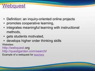 Webquest Definition: an inquiry-oriented online projects promotes cooperative learning,  integrates meaningful learning with instructional methods,  gets students motivated,  develops higher order thinking skills Websites: http://webquest. org   http://questgarden.com/search /   Example of a webquest for  teachers 