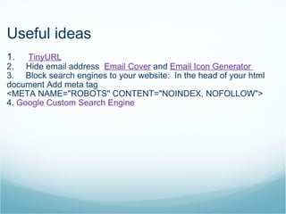 Useful ideas 1.      TinyURL 2.     Hide email address   Email Cover  and  Email Icon Generator  3.       Block search engines to your website:  In the head of your html document Add meta tag  <META NAME="ROBOTS" CONTENT="NOINDEX, NOFOLLOW"> 4.  Google Custom Search Engine 