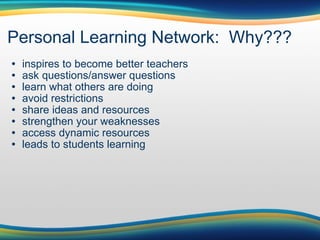 Personal Learning Network:  Why??? inspires to become better teachers ask questions/answer questions learn what others are doing avoid restrictions share ideas and resources strengthen your weaknesses  access dynamic resources leads to students learning 