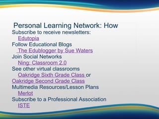 Personal Learning Network: How Subscribe to receive newsletters:      Edutopia Follow Educational Blogs      The Edublogger by Sue Waters Join Social Networks      Ning: Classroom 2.0 See other virtual classrooms      Oakridge Sixth Grade Class  or  Oakridge Second Grade Class Multimedia Resources/Lesson Plans      Merlot Subscribe to a Professional Association      ISTE 