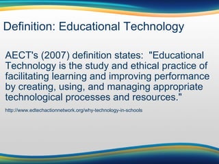 Definition: Educational Technology AECT's (2007) definition states:  "Educational Technology is the study and ethical practice of facilitating learning and improving performance by creating, using, and managing appropriate technological processes and resources." http://www.edtechactionnetwork.org/why-technology-in-schools 