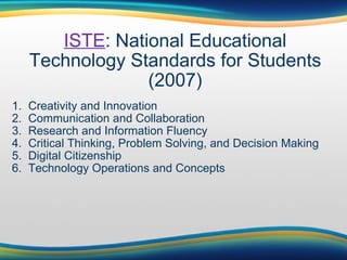 ISTE : National Educational Technology Standards for Students (2007) 1.  C reativity and Innovation 2.  Communication and Collaboration 3.  Research and Information Fluency 4.  Critical Thinking, Problem Solving, and Decision Making 5.  Digital Citizenship 6.  Technology Operations and Concepts 