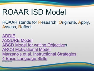 ROAAR ISD Model ROAAR stands for  R esearch,  O riginate,  A pply,  A ssess,  R eflect.  ADDIE ASSURE Model ABCD Model for writing Objective s ARCS Motivational Model Marzano's et al. Instructional Strategies 4 Basic Language Skill s *personal work 