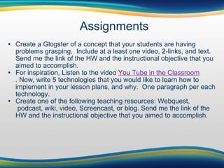 Assignments Create a Glogster of a concept that your students are having problems grasping.  Include at a least one video, 2-links, and text. Send me the link of the HW and the instructional objective that you aimed to accomplish. For inspiration, Listen to the video  You Tube in the Classroom . Now, write 5 technologies that you would like to learn how to implement in your lesson plans, and why.  One paragraph per each technology.  Create one of the following teaching resources: Webquest,  podcast, wiki, video, Screencast, or blog. Send me the link of the HW and the instructional objective that you aimed to accomplish.  