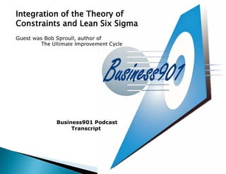 Integration of the Theory of
Constraints and Lean Six Sigma
Guest was Bob Sproull, author of
         The Ultimate Improvement Cycle




              Business901 Podcast
                   Transcript
 