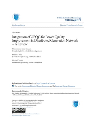 Dublin Institute of Technology
ARROW@DIT
Conference Papers Electrical Power Research Centre
2011-12-05
Integration of UPQC for Power Quality
Improvement in Distributed Generation Network
– A Review
Shafiuzzaman Khan Khadem
Trinity College Dublin, Ireland, skkhadem@gmail.com
Malabika Basu
Dublin Institute of Technology, malabika.basu@dit.ie
Michael Conlon
Dublin Institute of Technology, Michael.Conlon@dit.ie
Follow this and additional works at: http://arrow.dit.ie/eprccon
Part of the Controls and Control Theory Commons, and the Power and Energy Commons
This Article is brought to you for free and open access by the Electrical
Power Research Centre at ARROW@DIT. It has been accepted for
inclusion in Conference Papers by an authorized administrator of
ARROW@DIT. For more information, please contact
yvonne.desmond@dit.ie, arrow.admin@dit.ie.
This work is licensed under a Creative Commons Attribution-
Noncommercial-Share Alike 3.0 License
Recommended Citation
S. K. Khadem, M. Basu and M. F. Conlon, Integration of UPQC for Power Quality Improvement in Distributed Generation Network
– A Review, ISGT Europe 2011, Manchester UK, Dec 2011
 