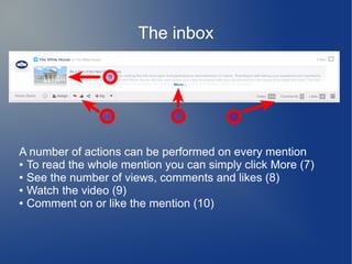The inbox
A number of actions can be performed on every mention
● To read the whole mention you can simply click More (7)
● See the number of views, comments and likes (8)
● Watch the video (9)
● Comment on or like the mention (10)
 