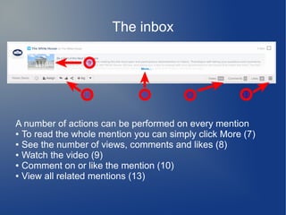 The inbox
A number of actions can be performed on every mention
● To read the whole mention you can simply click More (7)
● See the number of views, comments and likes (8)
● Watch the video (9)
● Comment on or like the mention (10)
● View all related mentions (13)
 
