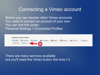 Connecting a Vimeo account
Before you can monitor other Vimeo accounts
You need to connect an account of your own
You can find this under:
Personal Settings > Connected Profiles
There are many services available
but you'll need the Vimeo button this time (1)
 