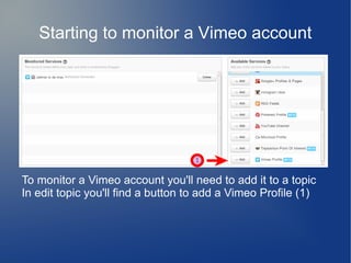 Starting to monitor a Vimeo account
To monitor a Vimeo account you'll need to add it to a topic
In edit topic you'll find a button to add a Vimeo Profile (1)
 