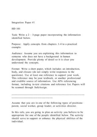 Integration Paper #1
HD 101
Task: Write a 2 – 3-page paper incorporating the information
identified below.
Purpose: Apply concepts from chapters 1-4 to a practical
example.
Audience: Assume you are explaining this information to
someone who does not have a background in human
development. Provide plenty of detail so it is clear you
understand the concepts.
Format: Write a short paper, which includes an introduction,
body, and closure (do not simply write responses to the
questions). Use at least one reference to support your work.
This reference may be your textbook, or another professional
and credible source of information. Use APA referencing
format, including in-text citations and reference list. Papers will
be scanned through SafeAssign.
_____________________________________________________
______________________________
Assume that you are in one of the following types of positions:
parent, social worker, group leader, or activities director.
In this role, you are going to plan an activity you believe to be
appropriate for one of the people identified below. The activity
should serve to support or enhance the physical abilities of the
individual.
 