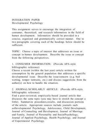 INTEGRATION PAPER
Developmental Psychology
This assignment serves to encourage the integration of
consumer, theoretical, and research information in the field of
human development. Information should be provided in a
concise, organized and grammatically correct manner. One to
two paragraphs covering each of the headings below should be
sufficient.
TOPIC: Choose a topic of interest that addresses an issue or
concept in human development. Describe the issue or concept
from the following perspectives.
1. CONSUMER INFORMATION: (Provide APA-style
bibliographic reference)
Choose a recent (within the last year) article written for
consumption by the general population that addresses a specific
developmental issue. Describe the issue/concern (e.g. bed
wetting, temper tantrums, etc.) and discuss suggestions from the
author(s) on how to handle the situation.
2. JOURNAL/SCHOLARLY ARTICLE: (Provide APA-style
bibliographic reference)
Find a peer-reviewed, empirically-based journal article that
discusses the same topic (you may have to stretch the concept a
little). Summarize procedures,results, and discussion portions
of the article. Appropriate sources include journals such
asDevelopmental Psychology, Adolescence, Child Development,
Journal of Counseling and Development, Journal of Marriage
and Family, Journal of Personality and SocialPsychology,
Journal of Applied Psychology, Health Psychology, and Journal
of Experimental Psychology.
 
