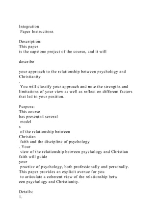 Integration
Paper Instructions
Description:
This paper
is the capstone project of the course, and it will
describe
your approach to the relationship between psychology and
Christianity
.
You will classify your approach and note the strengths and
limitations of your view as well as reflect on different factors
that led to your position.
Purpose:
This course
has presented several
model
s
of the relationship between
Christian
faith and the discipline of psychology
. Your
view of the relationship between psychology and Christian
faith will guide
your
practice of psychology, both professionally and personally.
This paper provides an explicit avenue for you
to articulate a coherent view of the relationship betw
een psychology and Christianity.
Details:
1.
 