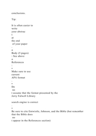 conclusions.
Tip:
It is often easier to
write
your abstrac
t
at
the end
of your paper
.
o
Body (5 pages)
: See above
o
References
:
▪
Make sure to use
current
APA format
.
▪
Do
no
t assume that the format presented by the
Jerry Falwell Library
search engine is correct
.
▪
Be sure to cite Entwistle, Johnson, and the Bible (but remember
that the Bible does
no
t appear in the References section)
 