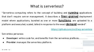 What is serverless?
“Serverless computing refers to the concept of building and running applications
that don’t require server management. It describes a ﬁner-grained deployment
model where applications, bundled as one or more functions, are uploaded to a
platform and executed, scaled, billed in response to the exact demand needed”
https://github.com/cncf/wg-serverless
Serverless personas:
● Developer: writes code for, and beneﬁts from the serverless platform.
● Provider: manages the serverless platform.
 