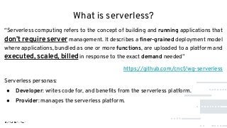 What is serverless?
“Serverless computing refers to the concept of building and running applications that
don’t require server management. It describes a ﬁner-grained deployment model
where applications, bundled as one or more functions, are uploaded to a platform and
executed, scaled, billed in response to the exact demand needed”
https://github.com/cncf/wg-serverless
Serverless personas:
● Developer: writes code for, and beneﬁts from the serverless platform.
● Provider: manages the serverless platform.
 