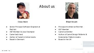 About us
Claus Ibsen
● Senior Principal Software Engineer at
Red Hat
● ASF Member & Java Champion
● Camel tech lead
● Author of Camel in Action books
● Based in Denmark
Bilgin Ibryam
● Principal Architect at Red Hat
● ASF Member
● Camel committer
● Author of Camel Design Patterns &
Kubernetes Patterns books
● Based in the UK
 
