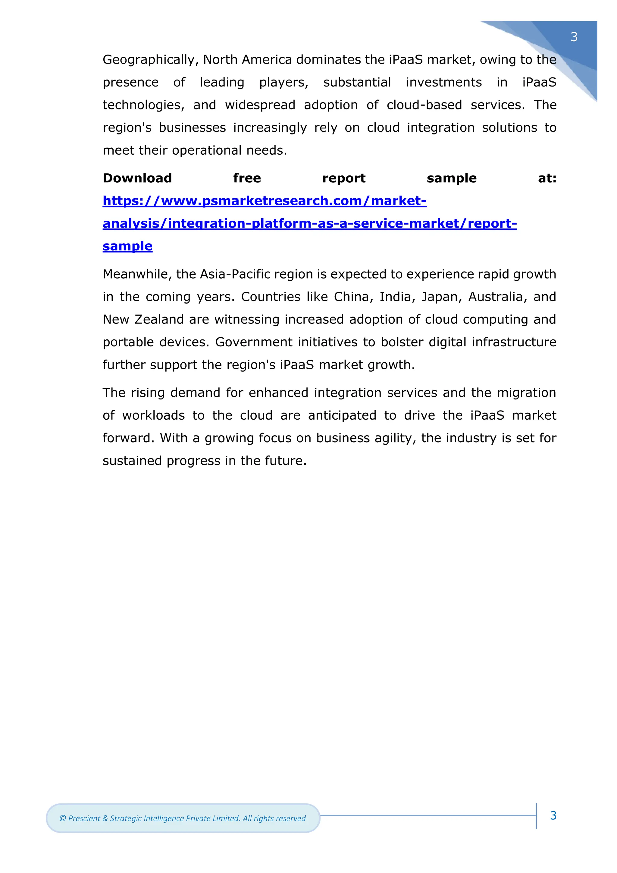 3
© Prescient & Strategic Intelligence Private Limited. All rights reserved
3
Geographically, North America dominates the iPaaS market, owing to the
presence of leading players, substantial investments in iPaaS
technologies, and widespread adoption of cloud-based services. The
region's businesses increasingly rely on cloud integration solutions to
meet their operational needs.
Download free report sample at:
https://www.psmarketresearch.com/market-
analysis/integration-platform-as-a-service-market/report-
sample
Meanwhile, the Asia-Pacific region is expected to experience rapid growth
in the coming years. Countries like China, India, Japan, Australia, and
New Zealand are witnessing increased adoption of cloud computing and
portable devices. Government initiatives to bolster digital infrastructure
further support the region's iPaaS market growth.
The rising demand for enhanced integration services and the migration
of workloads to the cloud are anticipated to drive the iPaaS market
forward. With a growing focus on business agility, the industry is set for
sustained progress in the future.
 