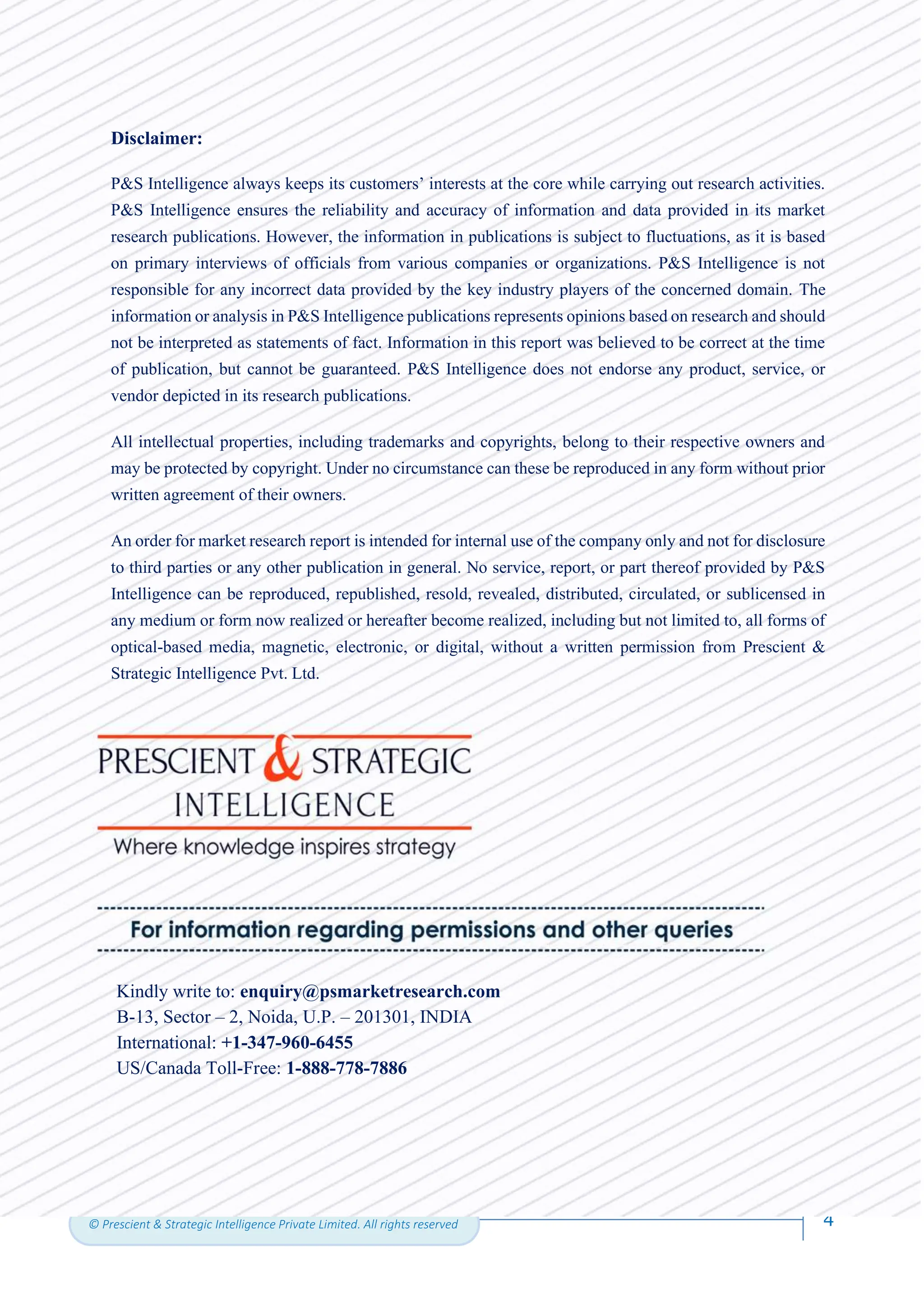 4
© Prescient & Strategic Intelligence Private Limited. All rights reserved
4
©P&SIntelligence.Allrightsreserved
4
Disclaimer:
P&S Intelligence always keeps its customers’ interests at the core while carrying out research activities.
P&S Intelligence ensures the reliability and accuracy of information and data provided in its market
research publications. However, the information in publications is subject to fluctuations, as it is based
on primary interviews of officials from various companies or organizations. P&S Intelligence is not
responsible for any incorrect data provided by the key industry players of the concerned domain. The
information or analysis in P&S Intelligence publications represents opinions based on research and should
not be interpreted as statements of fact. Information in this report was believed to be correct at the time
of publication, but cannot be guaranteed. P&S Intelligence does not endorse any product, service, or
vendor depicted in its research publications.
All intellectual properties, including trademarks and copyrights, belong to their respective owners and
may be protected by copyright. Under no circumstance can these be reproduced in any form without prior
written agreement of their owners.
An order for market research report is intended for internal use of the company only and not for disclosure
to third parties or any other publication in general. No service, report, or part thereof provided by P&S
Intelligence can be reproduced, republished, resold, revealed, distributed, circulated, or sublicensed in
any medium or form now realized or hereafter become realized, including but not limited to, all forms of
optical-based media, magnetic, electronic, or digital, without a written permission from Prescient &
Strategic Intelligence Pvt. Ltd.
Kindly write to: enquiry@psmarketresearch.com
B-13, Sector – 2, Noida, U.P. – 201301, INDIA
International: +1-347-960-6455
US/Canada Toll-Free: 1-888-778-7886
 