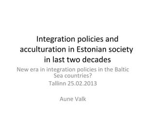 Integration policies and
 acculturation in Estonian society
        in last two decades
New era in integration policies in the Baltic
              Sea countries?
            Tallinn 25.02.2013

                 Aune Valk
 
